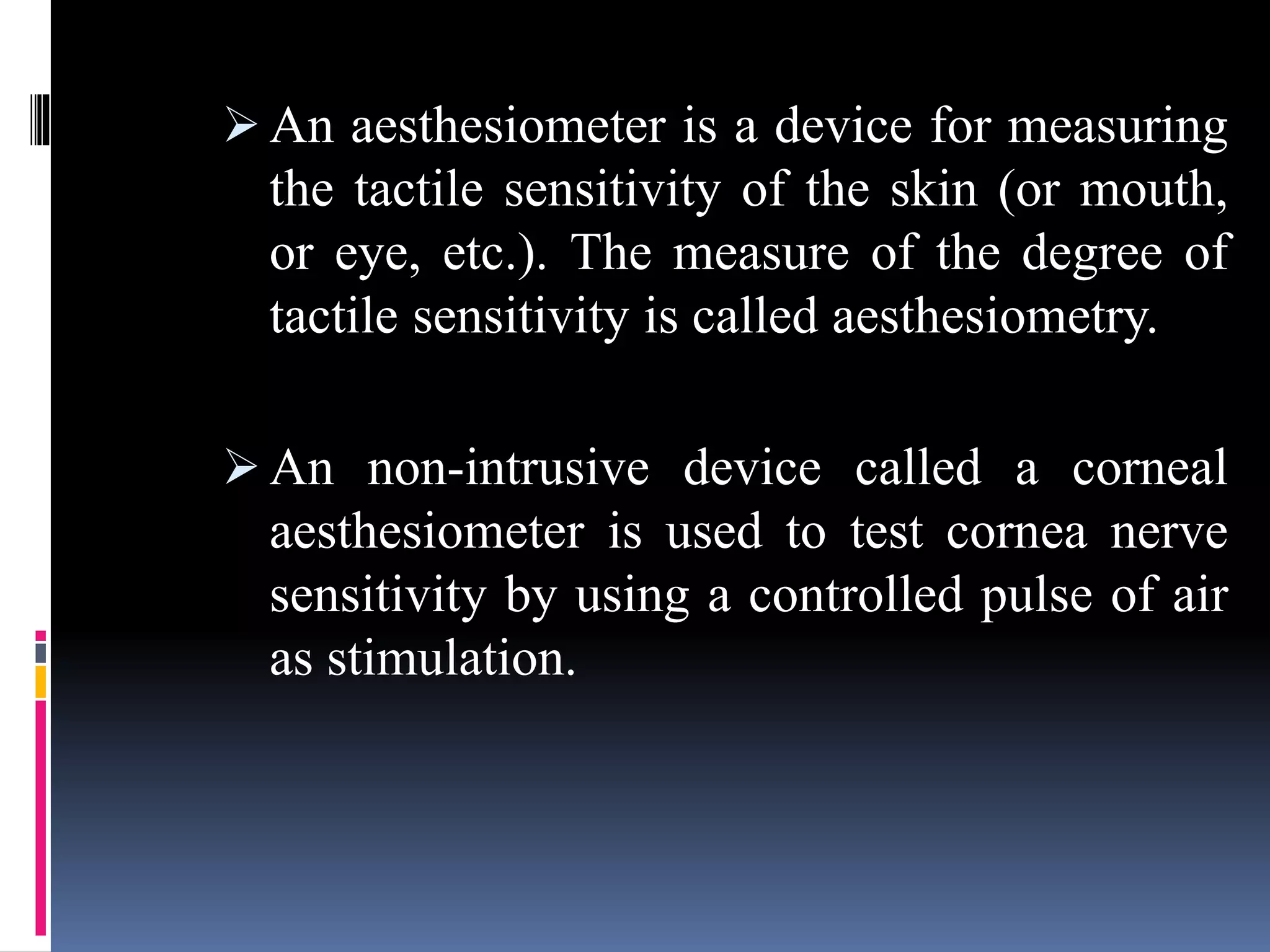  An aesthesiometer is a device for measuring
the tactile sensitivity of the skin (or mouth,
or eye, etc.). The measure of the degree of
tactile sensitivity is called aesthesiometry.
 An non-intrusive device called a corneal
aesthesiometer is used to test cornea nerve
sensitivity by using a controlled pulse of air
as stimulation.
 