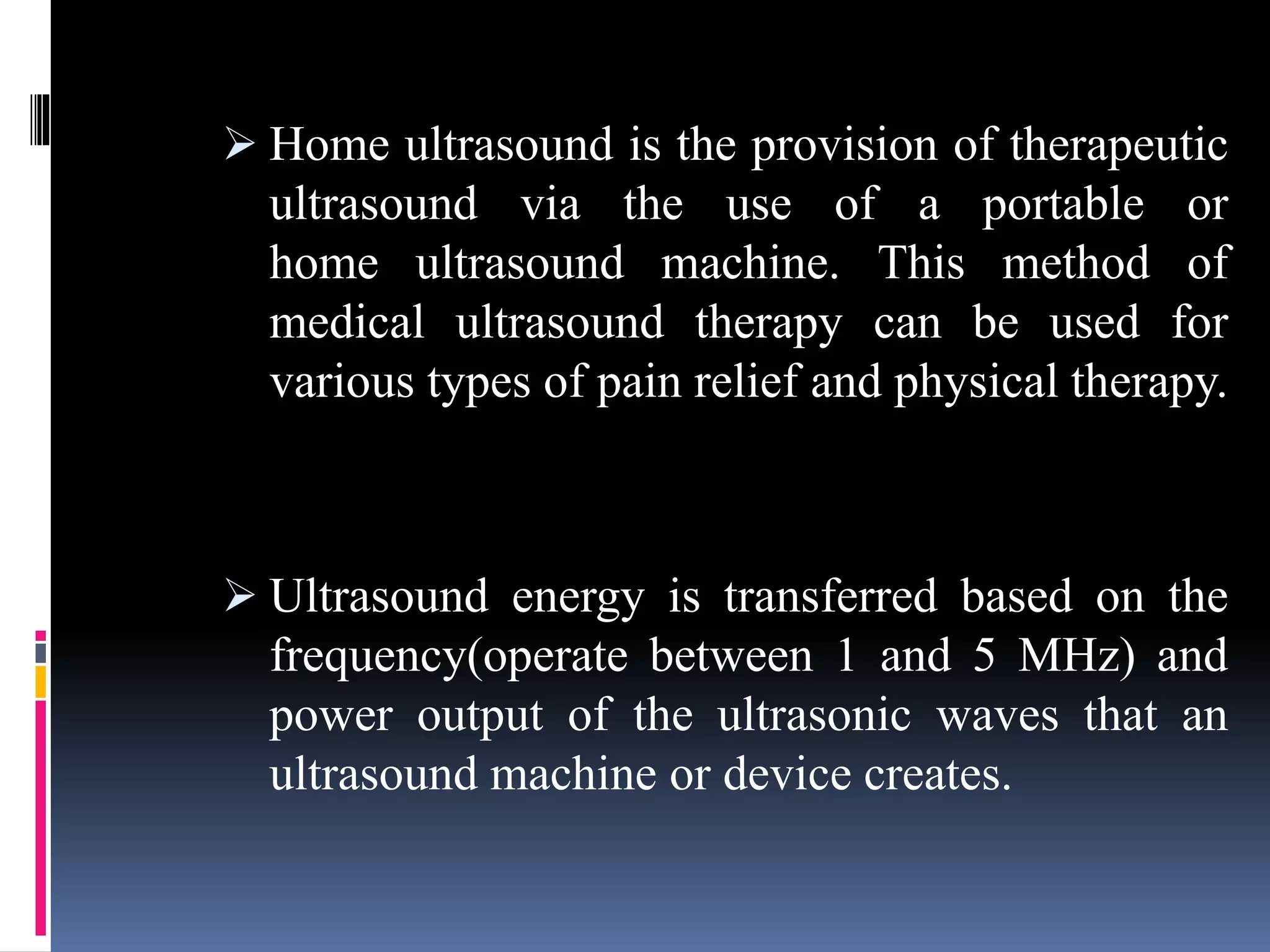  Home ultrasound is the provision of therapeutic
ultrasound via the use of a portable or
home ultrasound machine. This method of
medical ultrasound therapy can be used for
various types of pain relief and physical therapy.
 Ultrasound energy is transferred based on the
frequency(operate between 1 and 5 MHz) and
power output of the ultrasonic waves that an
ultrasound machine or device creates.
 