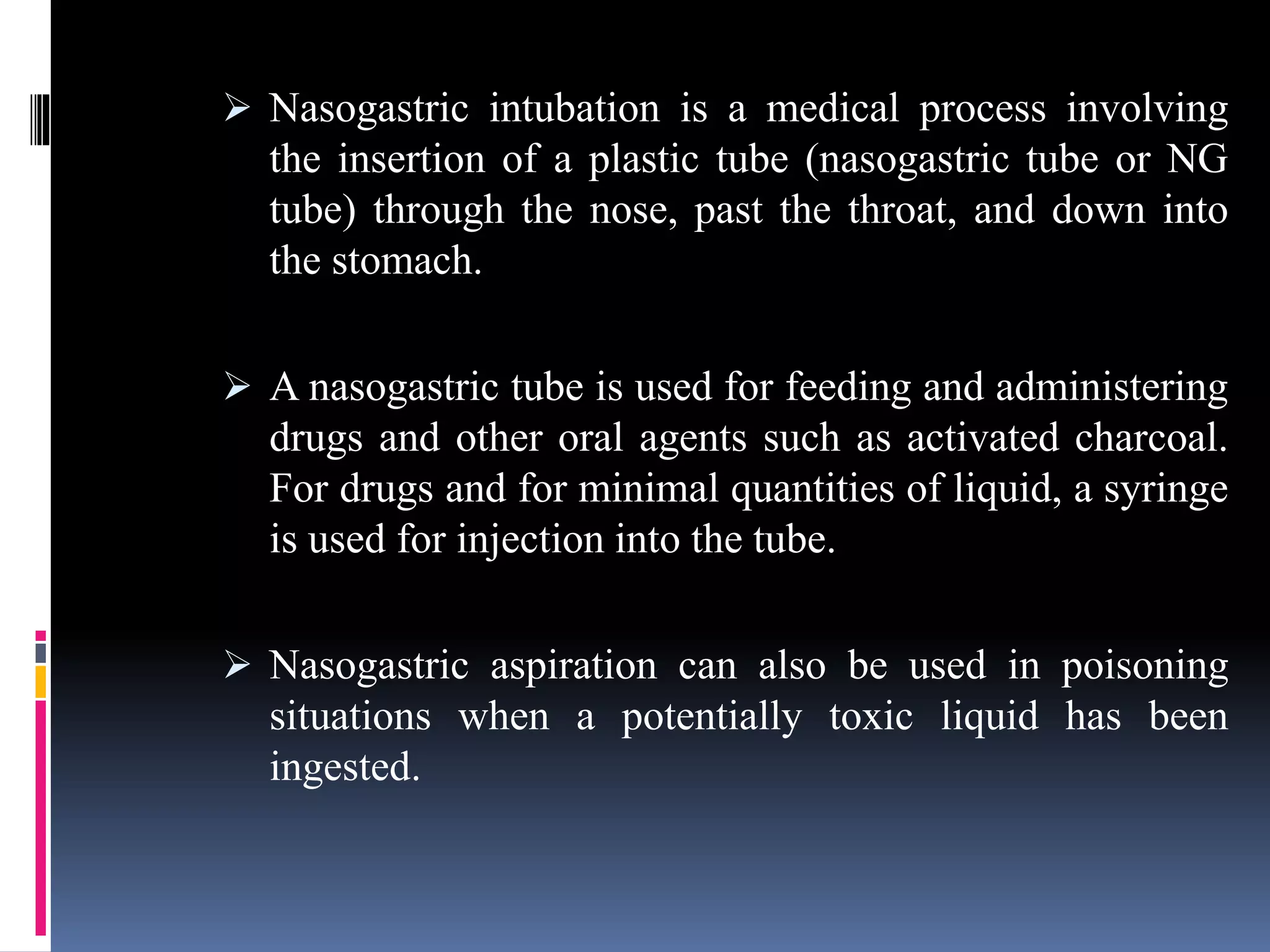  Nasogastric intubation is a medical process involving
the insertion of a plastic tube (nasogastric tube or NG
tube) through the nose, past the throat, and down into
the stomach.
 A nasogastric tube is used for feeding and administering
drugs and other oral agents such as activated charcoal.
For drugs and for minimal quantities of liquid, a syringe
is used for injection into the tube.
 Nasogastric aspiration can also be used in poisoning
situations when a potentially toxic liquid has been
ingested.
 