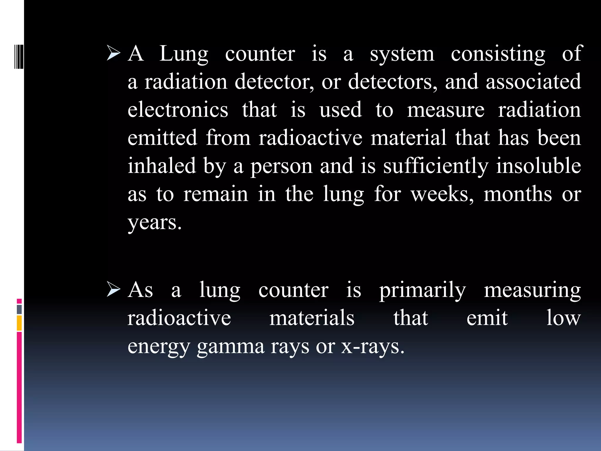  A Lung counter is a system consisting of
a radiation detector, or detectors, and associated
electronics that is used to measure radiation
emitted from radioactive material that has been
inhaled by a person and is sufficiently insoluble
as to remain in the lung for weeks, months or
years.
 As a lung counter is primarily measuring
radioactive materials that emit low
energy gamma rays or x-rays.
 