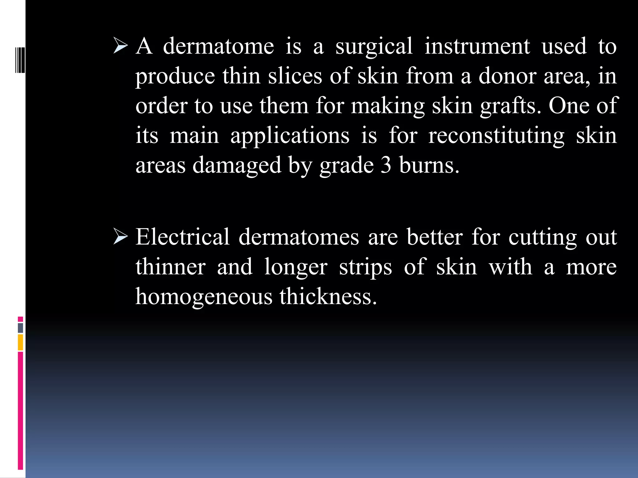  A dermatome is a surgical instrument used to
produce thin slices of skin from a donor area, in
order to use them for making skin grafts. One of
its main applications is for reconstituting skin
areas damaged by grade 3 burns.
 Electrical dermatomes are better for cutting out
thinner and longer strips of skin with a more
homogeneous thickness.
 