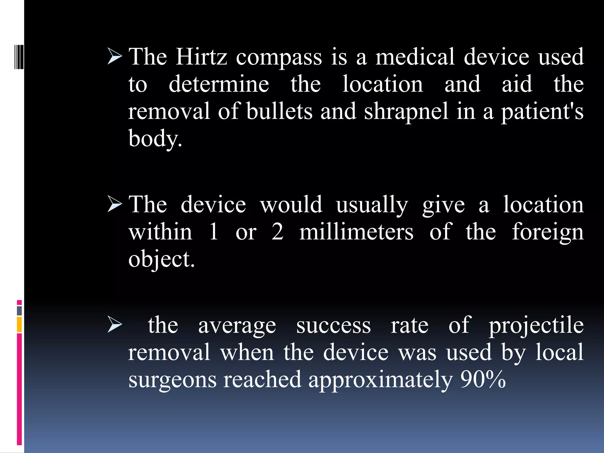  The Hirtz compass is a medical device used
to determine the location and aid the
removal of bullets and shrapnel in a patient's
body.
 The device would usually give a location
within 1 or 2 millimeters of the foreign
object.
 the average success rate of projectile
removal when the device was used by local
surgeons reached approximately 90%
 