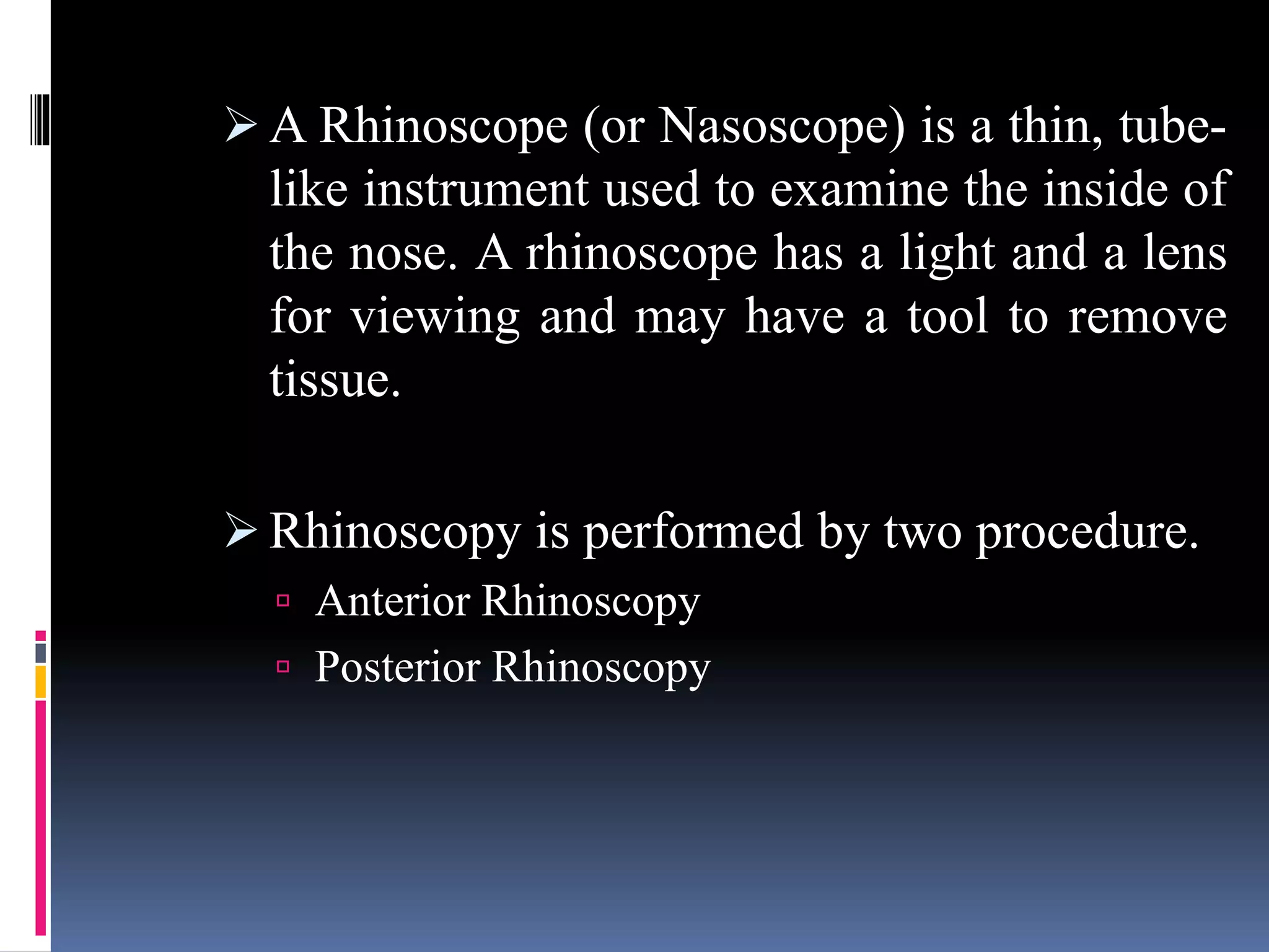  A Rhinoscope (or Nasoscope) is a thin, tube-
like instrument used to examine the inside of
the nose. A rhinoscope has a light and a lens
for viewing and may have a tool to remove
tissue.
 Rhinoscopy is performed by two procedure.
 Anterior Rhinoscopy
 Posterior Rhinoscopy
 