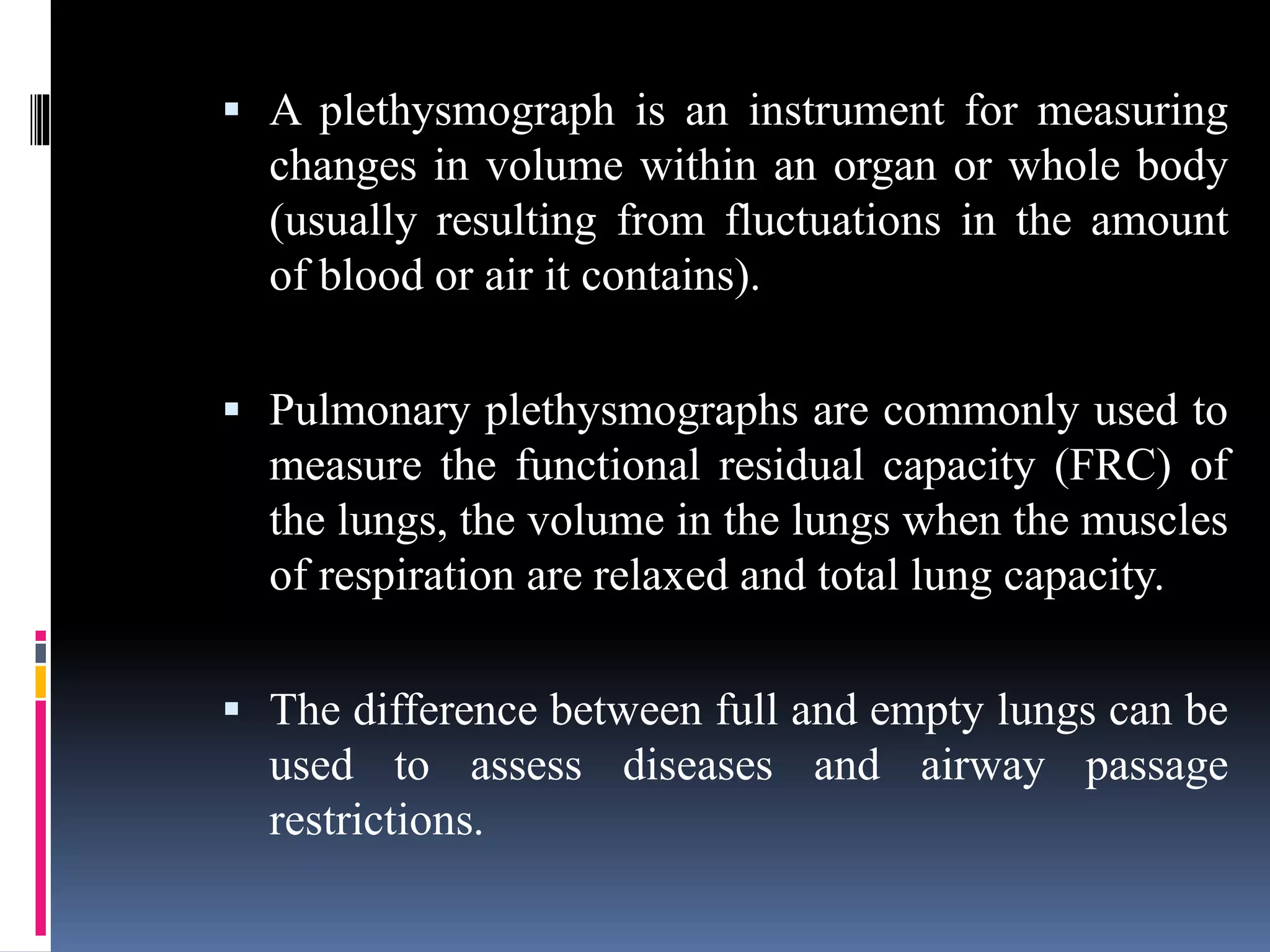  A plethysmograph is an instrument for measuring
changes in volume within an organ or whole body
(usually resulting from fluctuations in the amount
of blood or air it contains).
 Pulmonary plethysmographs are commonly used to
measure the functional residual capacity (FRC) of
the lungs, the volume in the lungs when the muscles
of respiration are relaxed and total lung capacity.
 The difference between full and empty lungs can be
used to assess diseases and airway passage
restrictions.
 