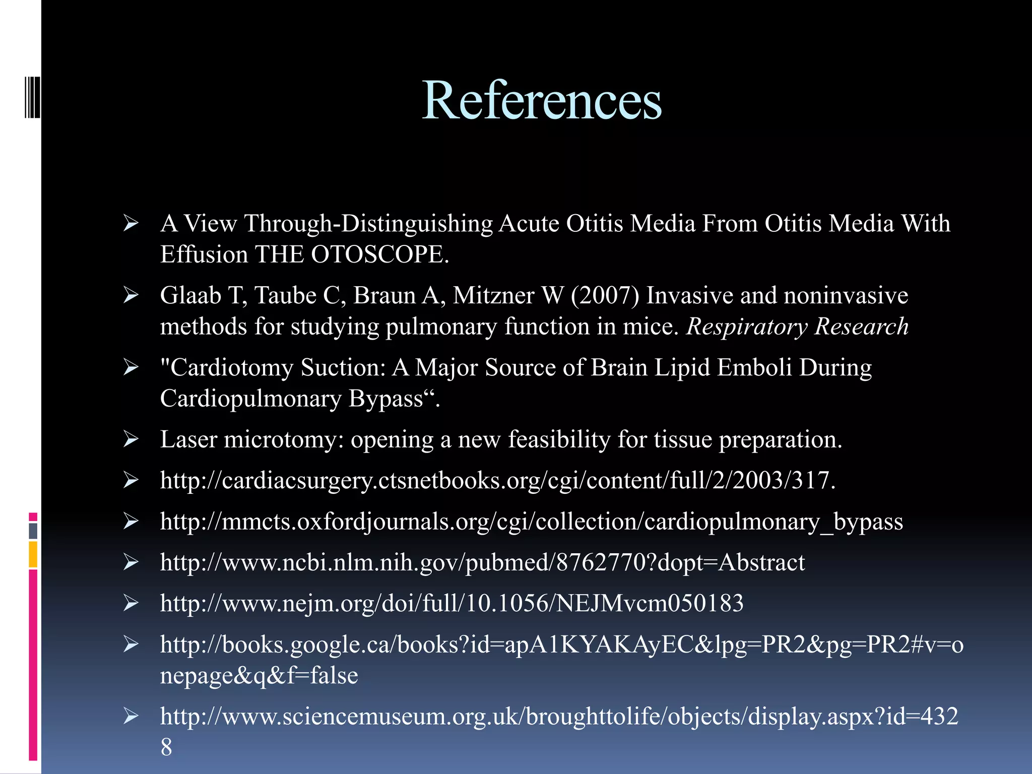 References
 A View Through-Distinguishing Acute Otitis Media From Otitis Media With
Effusion THE OTOSCOPE.
 Glaab T, Taube C, Braun A, Mitzner W (2007) Invasive and noninvasive
methods for studying pulmonary function in mice. Respiratory Research
 "Cardiotomy Suction: A Major Source of Brain Lipid Emboli During
Cardiopulmonary Bypass“.
 Laser microtomy: opening a new feasibility for tissue preparation.
 http://cardiacsurgery.ctsnetbooks.org/cgi/content/full/2/2003/317.
 http://mmcts.oxfordjournals.org/cgi/collection/cardiopulmonary_bypass
 http://www.ncbi.nlm.nih.gov/pubmed/8762770?dopt=Abstract
 http://www.nejm.org/doi/full/10.1056/NEJMvcm050183
 http://books.google.ca/books?id=apA1KYAKAyEC&lpg=PR2&pg=PR2#v=o
nepage&q&f=false
 http://www.sciencemuseum.org.uk/broughttolife/objects/display.aspx?id=432
8
 