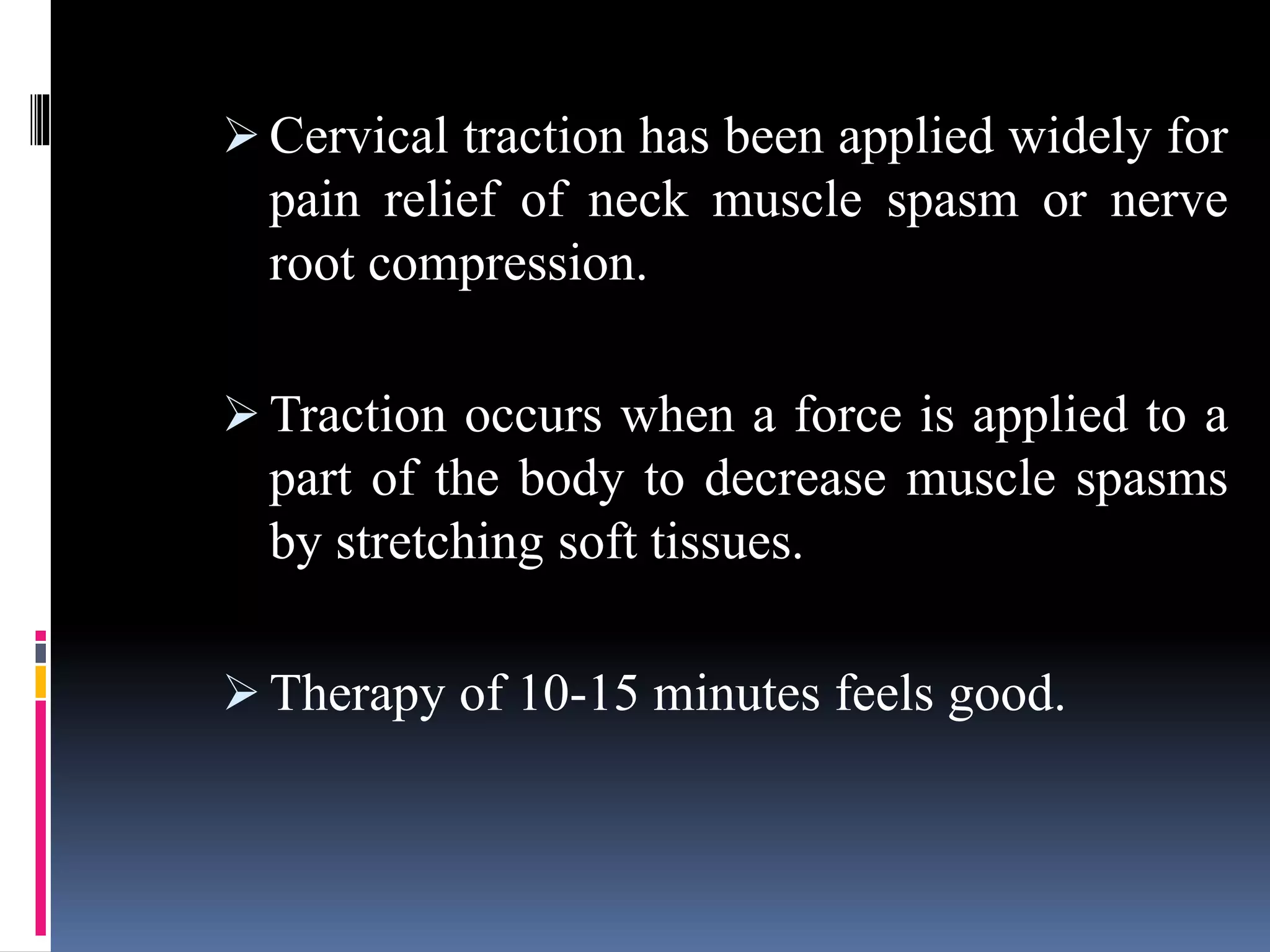  Cervical traction has been applied widely for
pain relief of neck muscle spasm or nerve
root compression.
 Traction occurs when a force is applied to a
part of the body to decrease muscle spasms
by stretching soft tissues.
 Therapy of 10-15 minutes feels good.
 