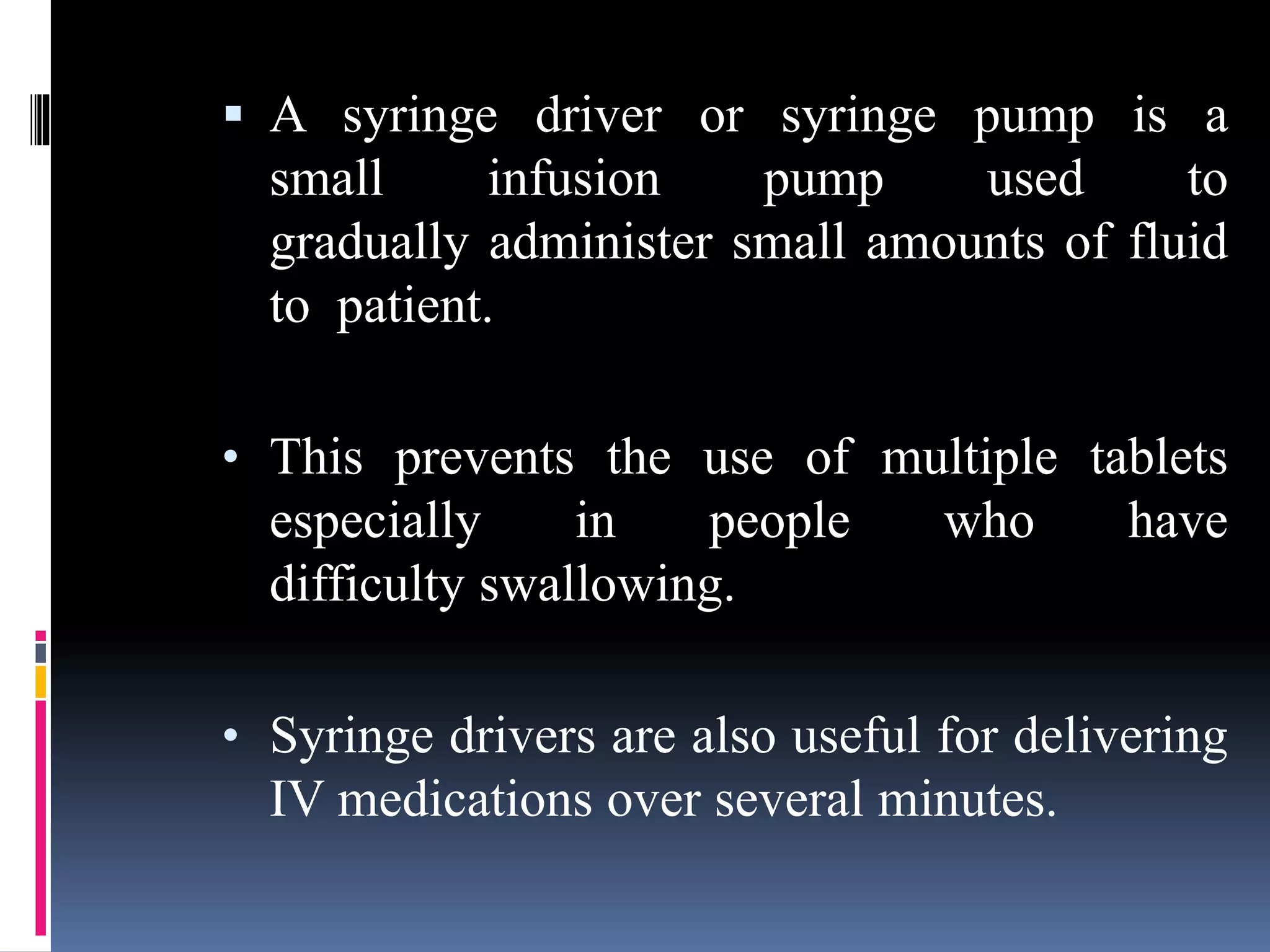  A syringe driver or syringe pump is a
small infusion pump used to
gradually administer small amounts of fluid
to patient.
• This prevents the use of multiple tablets
especially in people who have
difficulty swallowing.
• Syringe drivers are also useful for delivering
IV medications over several minutes.
 