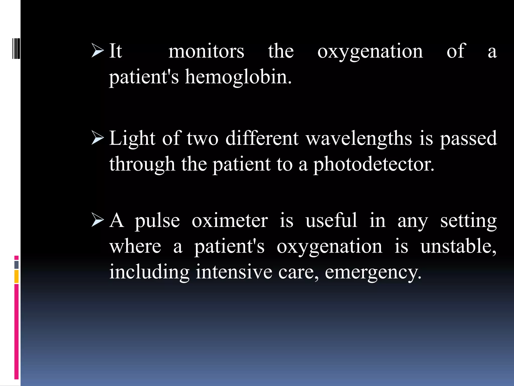  It monitors the oxygenation of a
patient's hemoglobin.
 Light of two different wavelengths is passed
through the patient to a photodetector.
 A pulse oximeter is useful in any setting
where a patient's oxygenation is unstable,
including intensive care, emergency.
 