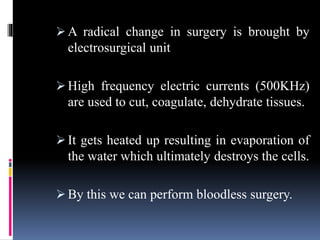  A radical change in surgery is brought by
electrosurgical unit
 High frequency electric currents (500KHz)
are used to cut, coagulate, dehydrate tissues.
 It gets heated up resulting in evaporation of
the water which ultimately destroys the cells.
 By this we can perform bloodless surgery.
 