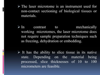  The laser microtome is an instrument used for
non-contact sectioning of biological tissues or
materials.
 In contrast to mechanically
working microtomes, the laser microtome does
not require sample preparation techniques such
as freezing, dehydration or embedding.
 It has the ability to slice tissue in its native
state. Depending on the material being
processed, slice thicknesses of 10 to 100
micrometers are feasible.
 