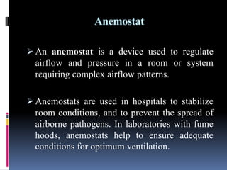 Anemostat
 An anemostat is a device used to regulate
airflow and pressure in a room or system
requiring complex airflow patterns.
 Anemostats are used in hospitals to stabilize
room conditions, and to prevent the spread of
airborne pathogens. In laboratories with fume
hoods, anemostats help to ensure adequate
conditions for optimum ventilation.
 