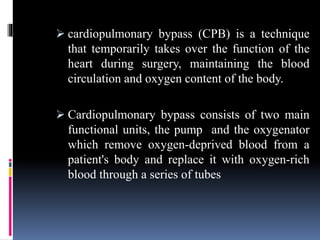  cardiopulmonary bypass (CPB) is a technique
that temporarily takes over the function of the
heart during surgery, maintaining the blood
circulation and oxygen content of the body.
 Cardiopulmonary bypass consists of two main
functional units, the pump and the oxygenator
which remove oxygen-deprived blood from a
patient's body and replace it with oxygen-rich
blood through a series of tubes
 