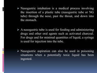  Nasogastric intubation is a medical process involving
the insertion of a plastic tube (nasogastric tube or NG
tube) through the nose, past the throat, and down into
the stomach.
 A nasogastric tube is used for feeding and administering
drugs and other oral agents such as activated charcoal.
For drugs and for minimal quantities of liquid, a syringe
is used for injection into the tube.
 Nasogastric aspiration can also be used in poisoning
situations when a potentially toxic liquid has been
ingested.
 