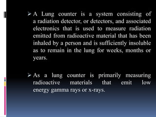  A Lung counter is a system consisting of
a radiation detector, or detectors, and associated
electronics that is used to measure radiation
emitted from radioactive material that has been
inhaled by a person and is sufficiently insoluble
as to remain in the lung for weeks, months or
years.
 As a lung counter is primarily measuring
radioactive materials that emit low
energy gamma rays or x-rays.
 