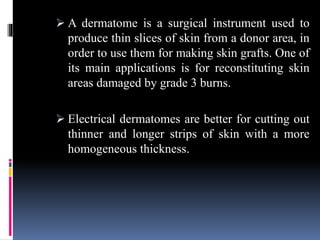  A dermatome is a surgical instrument used to
produce thin slices of skin from a donor area, in
order to use them for making skin grafts. One of
its main applications is for reconstituting skin
areas damaged by grade 3 burns.
 Electrical dermatomes are better for cutting out
thinner and longer strips of skin with a more
homogeneous thickness.
 