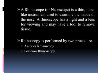  A Rhinoscope (or Nasoscope) is a thin, tube-
like instrument used to examine the inside of
the nose. A rhinoscope has a light and a lens
for viewing and may have a tool to remove
tissue.
 Rhinoscopy is performed by two procedure.
 Anterior Rhinoscopy
 Posterior Rhinoscopy
 