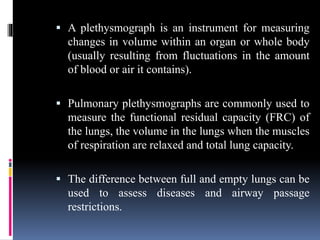  A plethysmograph is an instrument for measuring
changes in volume within an organ or whole body
(usually resulting from fluctuations in the amount
of blood or air it contains).
 Pulmonary plethysmographs are commonly used to
measure the functional residual capacity (FRC) of
the lungs, the volume in the lungs when the muscles
of respiration are relaxed and total lung capacity.
 The difference between full and empty lungs can be
used to assess diseases and airway passage
restrictions.
 
