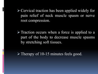 Cervical traction has been applied widely for
pain relief of neck muscle spasm or nerve
root compression.
 Traction occurs when a force is applied to a
part of the body to decrease muscle spasms
by stretching soft tissues.
 Therapy of 10-15 minutes feels good.
 