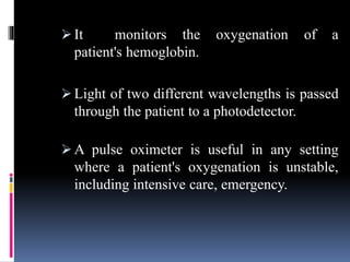  It monitors the oxygenation of a
patient's hemoglobin.
 Light of two different wavelengths is passed
through the patient to a photodetector.
 A pulse oximeter is useful in any setting
where a patient's oxygenation is unstable,
including intensive care, emergency.
 