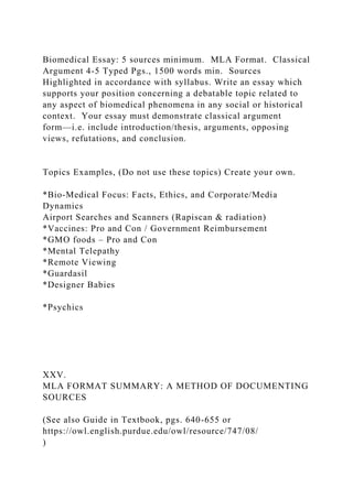 Biomedical Essay: 5 sources minimum. MLA Format. Classical
Argument 4-5 Typed Pgs., 1500 words min. Sources
Highlighted in accordance with syllabus. Write an essay which
supports your position concerning a debatable topic related to
any aspect of biomedical phenomena in any social or historical
context. Your essay must demonstrate classical argument
form—i.e. include introduction/thesis, arguments, opposing
views, refutations, and conclusion.
Topics Examples, (Do not use these topics) Create your own.
*Bio-Medical Focus: Facts, Ethics, and Corporate/Media
Dynamics
Airport Searches and Scanners (Rapiscan & radiation)
*Vaccines: Pro and Con / Government Reimbursement
*GMO foods – Pro and Con
*Mental Telepathy
*Remote Viewing
*Guardasil
*Designer Babies
*Psychics
XXV.
MLA FORMAT SUMMARY: A METHOD OF DOCUMENTING
SOURCES
(See also Guide in Textbook, pgs. 640-655 or
https://owl.english.purdue.edu/owl/resource/747/08/
)
 