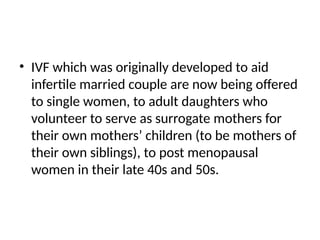 • IVF which was originally developed to aid
infertile married couple are now being offered
to single women, to adult daughters who
volunteer to serve as surrogate mothers for
their own mothers’ children (to be mothers of
their own siblings), to post menopausal
women in their late 40s and 50s.
 