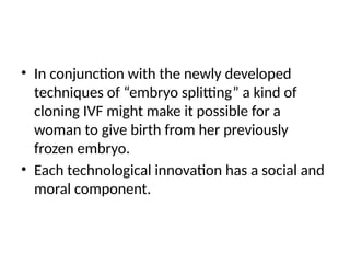 • In conjunction with the newly developed
techniques of “embryo splitting” a kind of
cloning IVF might make it possible for a
woman to give birth from her previously
frozen embryo.
• Each technological innovation has a social and
moral component.
 