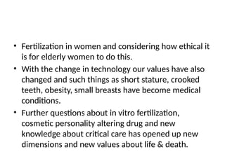 • Fertilization in women and considering how ethical it
is for elderly women to do this.
• With the change in technology our values have also
changed and such things as short stature, crooked
teeth, obesity, small breasts have become medical
conditions.
• Further questions about in vitro fertilization,
cosmetic personality altering drug and new
knowledge about critical care has opened up new
dimensions and new values about life & death.
 