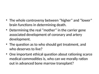 • The whole controversy between “higher” and “lower”
brain functions in determining death.
• Determining the real “mother” in the carrier gene
associated development of coronary and artery
development.
• The question as to who should get treatment, and
who deserves to live?
• One important ethical question about rationing scarce
medical commodities is, who can we morally ration
out in advanced bone marrow transplant?
 