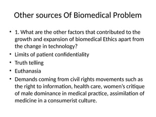 Other sources Of Biomedical Problem
• 1. What are the other factors that contributed to the
growth and expansion of biomedical Ethics apart from
the change in technology?
• Limits of patient confidentiality
• Truth telling
• Euthanasia
• Demands coming from civil rights movements such as
the right to information, health care, women’s critique
of male dominance in medical practice, assimilation of
medicine in a consumerist culture.
 