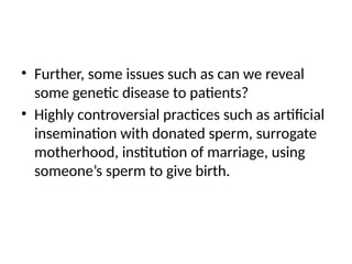 • Further, some issues such as can we reveal
some genetic disease to patients?
• Highly controversial practices such as artificial
insemination with donated sperm, surrogate
motherhood, institution of marriage, using
someone’s sperm to give birth.
 