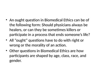 • An ought question in Biomedical Ethics can be of
the following form: Should physicians always be
healers, or can they be sometimes killers or
participate in a process that ends someone’s life?
• All “ought” questions have to do with right or
wrong or the morality of an action.
• Other questions in Biomedical Ethics are how
participants are shaped by age, class, race, and
gender.
 