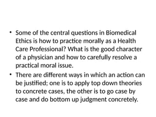 • Some of the central questions in Biomedical
Ethics is how to practice morally as a Health
Care Professional? What is the good character
of a physician and how to carefully resolve a
practical moral issue.
• There are different ways in which an action can
be justified; one is to apply top down theories
to concrete cases, the other is to go case by
case and do bottom up judgment concretely.
 
