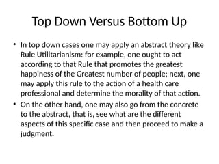 Top Down Versus Bottom Up
• In top down cases one may apply an abstract theory like
Rule Utilitarianism: for example, one ought to act
according to that Rule that promotes the greatest
happiness of the Greatest number of people; next, one
may apply this rule to the action of a health care
professional and determine the morality of that action.
• On the other hand, one may also go from the concrete
to the abstract, that is, see what are the different
aspects of this specific case and then proceed to make a
judgment.
 