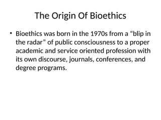 The Origin Of Bioethics
• Bioethics was born in the 1970s from a “blip in
the radar” of public consciousness to a proper
academic and service oriented profession with
its own discourse, journals, conferences, and
degree programs.
 