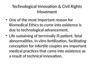 Technological Innovation & Civil Rights
Movement
• One of the most important reason for
Biomedical Ethics to come into existence is
due to technological advancement.
• Life sustaining of terminally ill patient, fetal
abnormalities, in vitro fertilization, facilitating
conception for infertile couples are important
medical practices that came into existence as
a result of technical innovation.
 