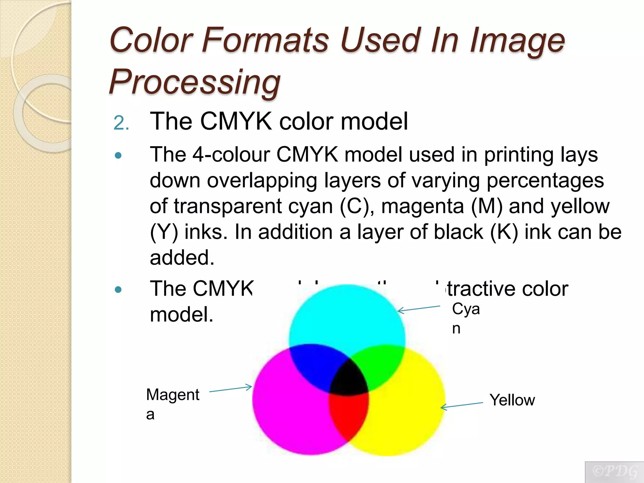 Color Formats Used In Image
Processing
2. The CMYK color model
 The 4-colour CMYK model used in printing lays
down overlapping layers of varying percentages
of transparent cyan (C), magenta (M) and yellow
(Y) inks. In addition a layer of black (K) ink can be
added.
 The CMYK model uses the subtractive color
model. Cya
n
YellowMagent
a
 
