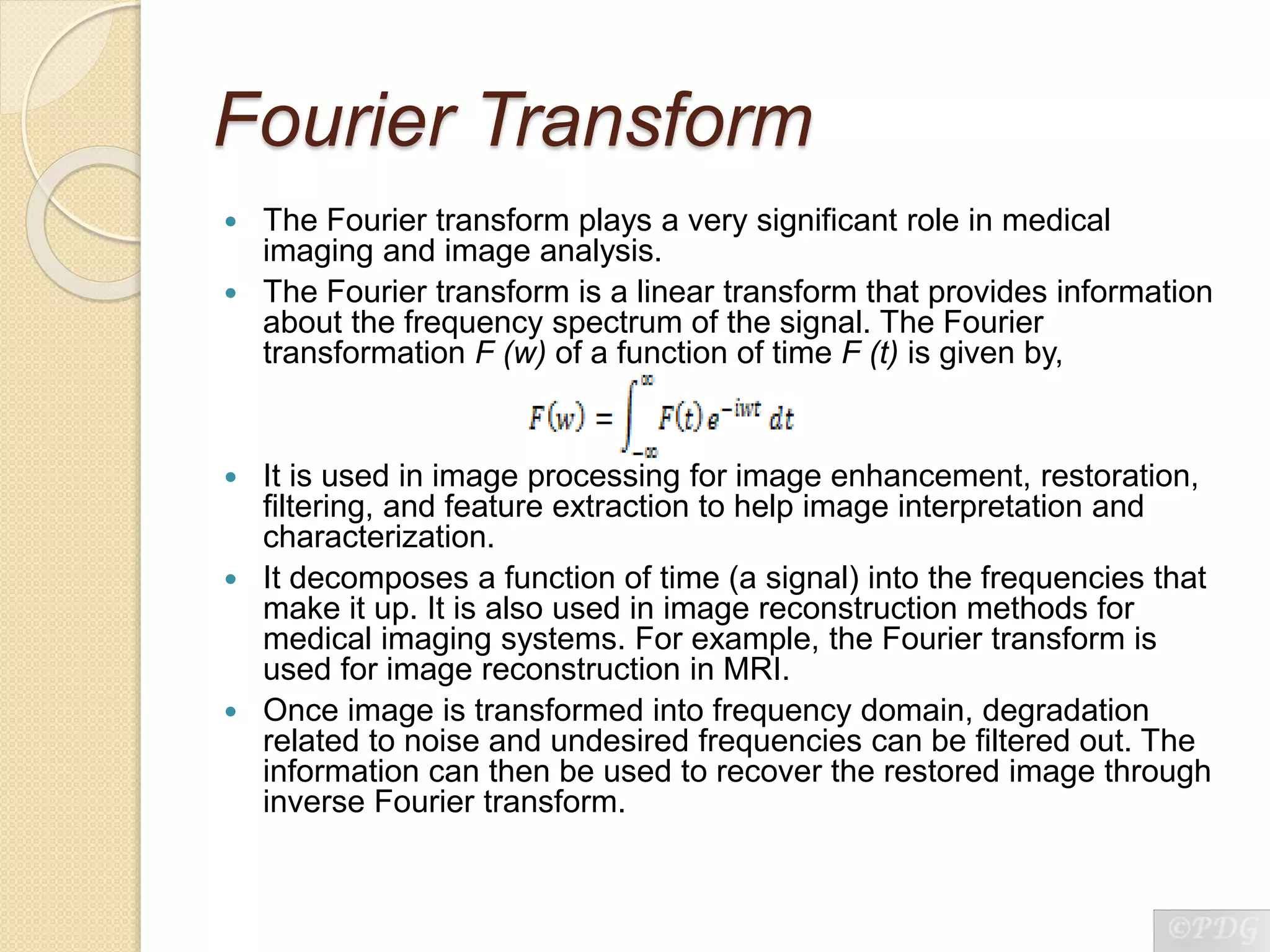 Fourier Transform
 The Fourier transform plays a very significant role in medical
imaging and image analysis.
 The Fourier transform is a linear transform that provides information
about the frequency spectrum of the signal. The Fourier
transformation F (w) of a function of time F (t) is given by,
 It is used in image processing for image enhancement, restoration,
filtering, and feature extraction to help image interpretation and
characterization.
 It decomposes a function of time (a signal) into the frequencies that
make it up. It is also used in image reconstruction methods for
medical imaging systems. For example, the Fourier transform is
used for image reconstruction in MRI.
 Once image is transformed into frequency domain, degradation
related to noise and undesired frequencies can be filtered out. The
information can then be used to recover the restored image through
inverse Fourier transform.
 