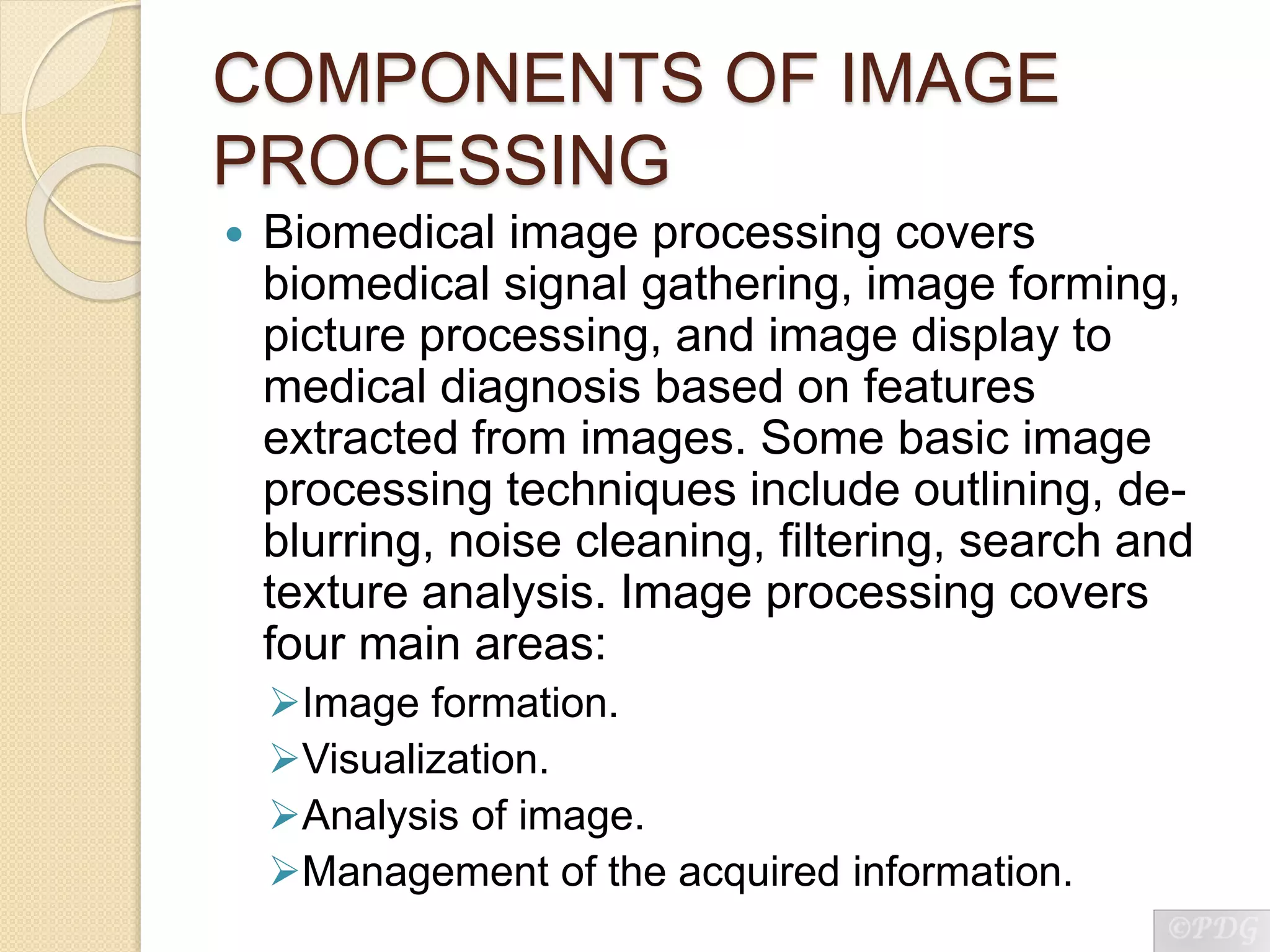 COMPONENTS OF IMAGE
PROCESSING
 Biomedical image processing covers
biomedical signal gathering, image forming,
picture processing, and image display to
medical diagnosis based on features
extracted from images. Some basic image
processing techniques include outlining, de-
blurring, noise cleaning, filtering, search and
texture analysis. Image processing covers
four main areas:
Image formation.
Visualization.
Analysis of image.
Management of the acquired information.
 