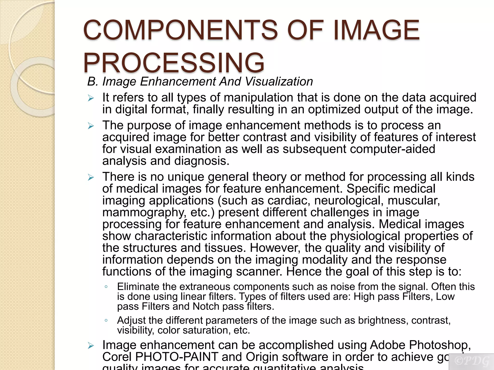 COMPONENTS OF IMAGE
PROCESSINGB. Image Enhancement And Visualization
 It refers to all types of manipulation that is done on the data acquired
in digital format, finally resulting in an optimized output of the image.
 The purpose of image enhancement methods is to process an
acquired image for better contrast and visibility of features of interest
for visual examination as well as subsequent computer-aided
analysis and diagnosis.
 There is no unique general theory or method for processing all kinds
of medical images for feature enhancement. Specific medical
imaging applications (such as cardiac, neurological, muscular,
mammography, etc.) present different challenges in image
processing for feature enhancement and analysis. Medical images
show characteristic information about the physiological properties of
the structures and tissues. However, the quality and visibility of
information depends on the imaging modality and the response
functions of the imaging scanner. Hence the goal of this step is to:
◦ Eliminate the extraneous components such as noise from the signal. Often this
is done using linear filters. Types of filters used are: High pass Filters, Low
pass Filters and Notch pass filters.
◦ Adjust the different parameters of the image such as brightness, contrast,
visibility, color saturation, etc.
 Image enhancement can be accomplished using Adobe Photoshop,
Corel PHOTO-PAINT and Origin software in order to achieve good
 