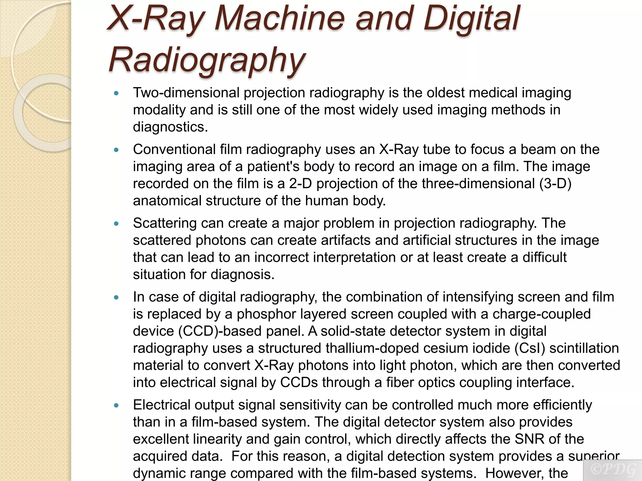 X-Ray Machine and Digital
Radiography
 Two-dimensional projection radiography is the oldest medical imaging
modality and is still one of the most widely used imaging methods in
diagnostics.
 Conventional film radiography uses an X-Ray tube to focus a beam on the
imaging area of a patient's body to record an image on a film. The image
recorded on the film is a 2-D projection of the three-dimensional (3-D)
anatomical structure of the human body.
 Scattering can create a major problem in projection radiography. The
scattered photons can create artifacts and artificial structures in the image
that can lead to an incorrect interpretation or at least create a difficult
situation for diagnosis.
 In case of digital radiography, the combination of intensifying screen and film
is replaced by a phosphor layered screen coupled with a charge-coupled
device (CCD)-based panel. A solid-state detector system in digital
radiography uses a structured thallium-doped cesium iodide (CsI) scintillation
material to convert X-Ray photons into light photon, which are then converted
into electrical signal by CCDs through a fiber optics coupling interface.
 Electrical output signal sensitivity can be controlled much more efficiently
than in a film-based system. The digital detector system also provides
excellent linearity and gain control, which directly affects the SNR of the
acquired data. For this reason, a digital detection system provides a superior
dynamic range compared with the film-based systems. However, the
 