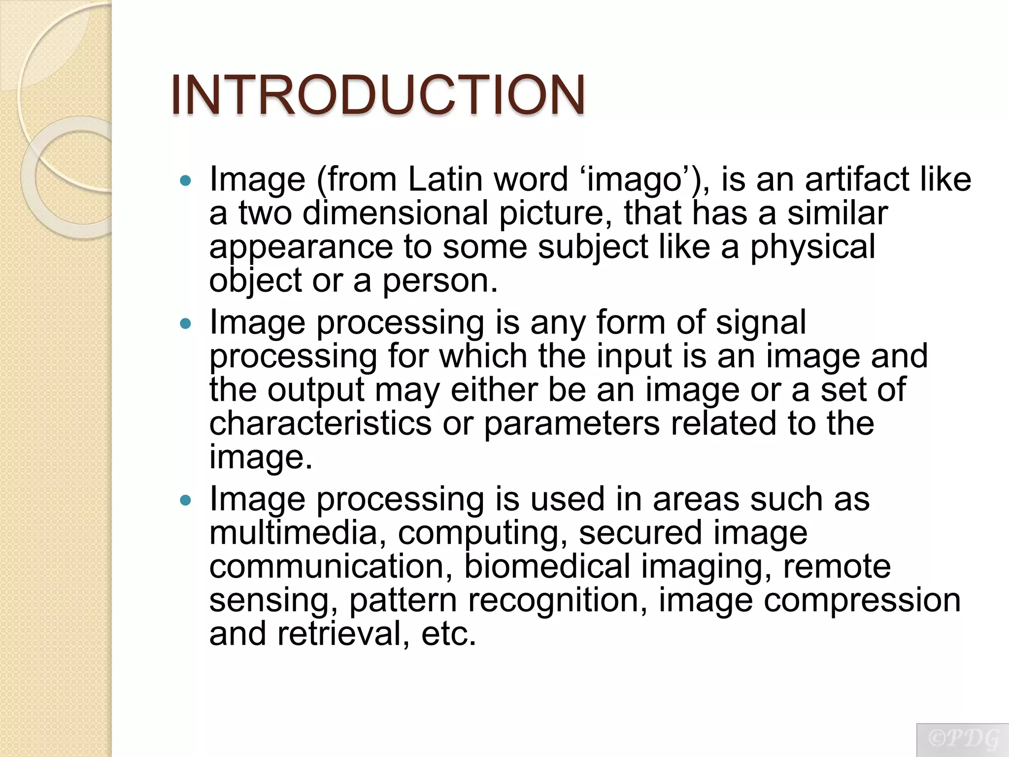 INTRODUCTION
 Image (from Latin word ‘imago’), is an artifact like
a two dimensional picture, that has a similar
appearance to some subject like a physical
object or a person.
 Image processing is any form of signal
processing for which the input is an image and
the output may either be an image or a set of
characteristics or parameters related to the
image.
 Image processing is used in areas such as
multimedia, computing, secured image
communication, biomedical imaging, remote
sensing, pattern recognition, image compression
and retrieval, etc.
 