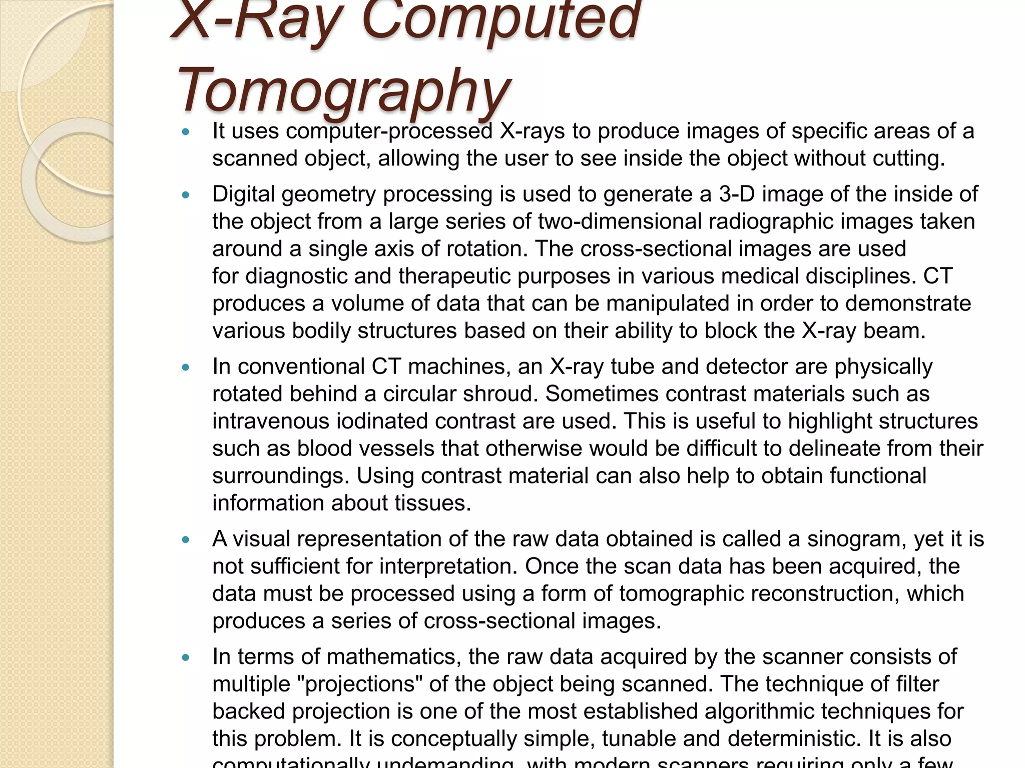 X-Ray Computed
Tomography It uses computer-processed X-rays to produce images of specific areas of a
scanned object, allowing the user to see inside the object without cutting.
 Digital geometry processing is used to generate a 3-D image of the inside of
the object from a large series of two-dimensional radiographic images taken
around a single axis of rotation. The cross-sectional images are used
for diagnostic and therapeutic purposes in various medical disciplines. CT
produces a volume of data that can be manipulated in order to demonstrate
various bodily structures based on their ability to block the X-ray beam.
 In conventional CT machines, an X-ray tube and detector are physically
rotated behind a circular shroud. Sometimes contrast materials such as
intravenous iodinated contrast are used. This is useful to highlight structures
such as blood vessels that otherwise would be difficult to delineate from their
surroundings. Using contrast material can also help to obtain functional
information about tissues.
 A visual representation of the raw data obtained is called a sinogram, yet it is
not sufficient for interpretation. Once the scan data has been acquired, the
data must be processed using a form of tomographic reconstruction, which
produces a series of cross-sectional images.
 In terms of mathematics, the raw data acquired by the scanner consists of
multiple "projections" of the object being scanned. The technique of filter
backed projection is one of the most established algorithmic techniques for
this problem. It is conceptually simple, tunable and deterministic. It is also
 