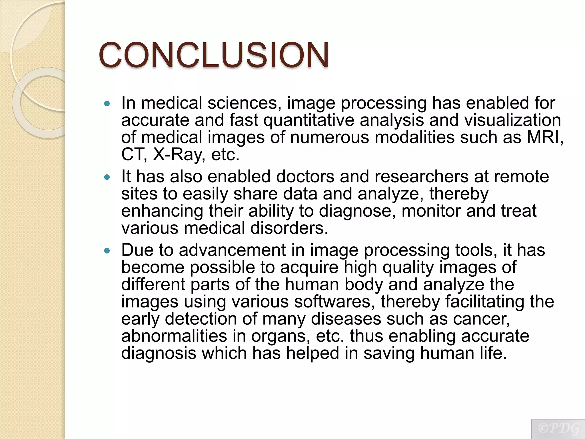 CONCLUSION
 In medical sciences, image processing has enabled for
accurate and fast quantitative analysis and visualization
of medical images of numerous modalities such as MRI,
CT, X-Ray, etc.
 It has also enabled doctors and researchers at remote
sites to easily share data and analyze, thereby
enhancing their ability to diagnose, monitor and treat
various medical disorders.
 Due to advancement in image processing tools, it has
become possible to acquire high quality images of
different parts of the human body and analyze the
images using various softwares, thereby facilitating the
early detection of many diseases such as cancer,
abnormalities in organs, etc. thus enabling accurate
diagnosis which has helped in saving human life.
 
