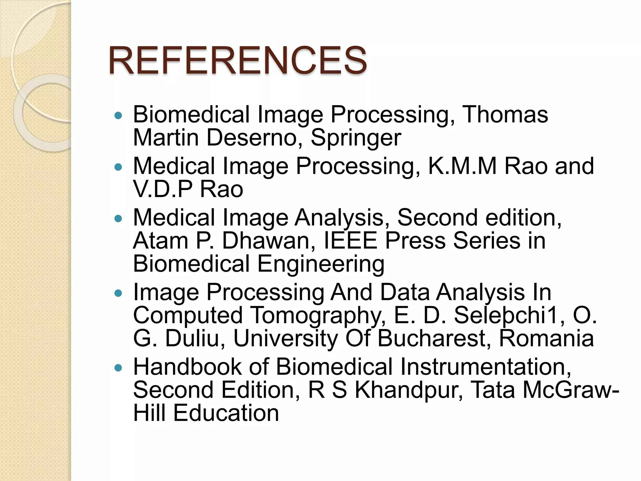 REFERENCES
 Biomedical Image Processing, Thomas
Martin Deserno, Springer
 Medical Image Processing, K.M.M Rao and
V.D.P Rao
 Medical Image Analysis, Second edition,
Atam P. Dhawan, IEEE Press Series in
Biomedical Engineering
 Image Processing And Data Analysis In
Computed Tomography, E. D. Seleþchi1, O.
G. Duliu, University Of Bucharest, Romania
 Handbook of Biomedical Instrumentation,
Second Edition, R S Khandpur, Tata McGraw-
Hill Education
 
