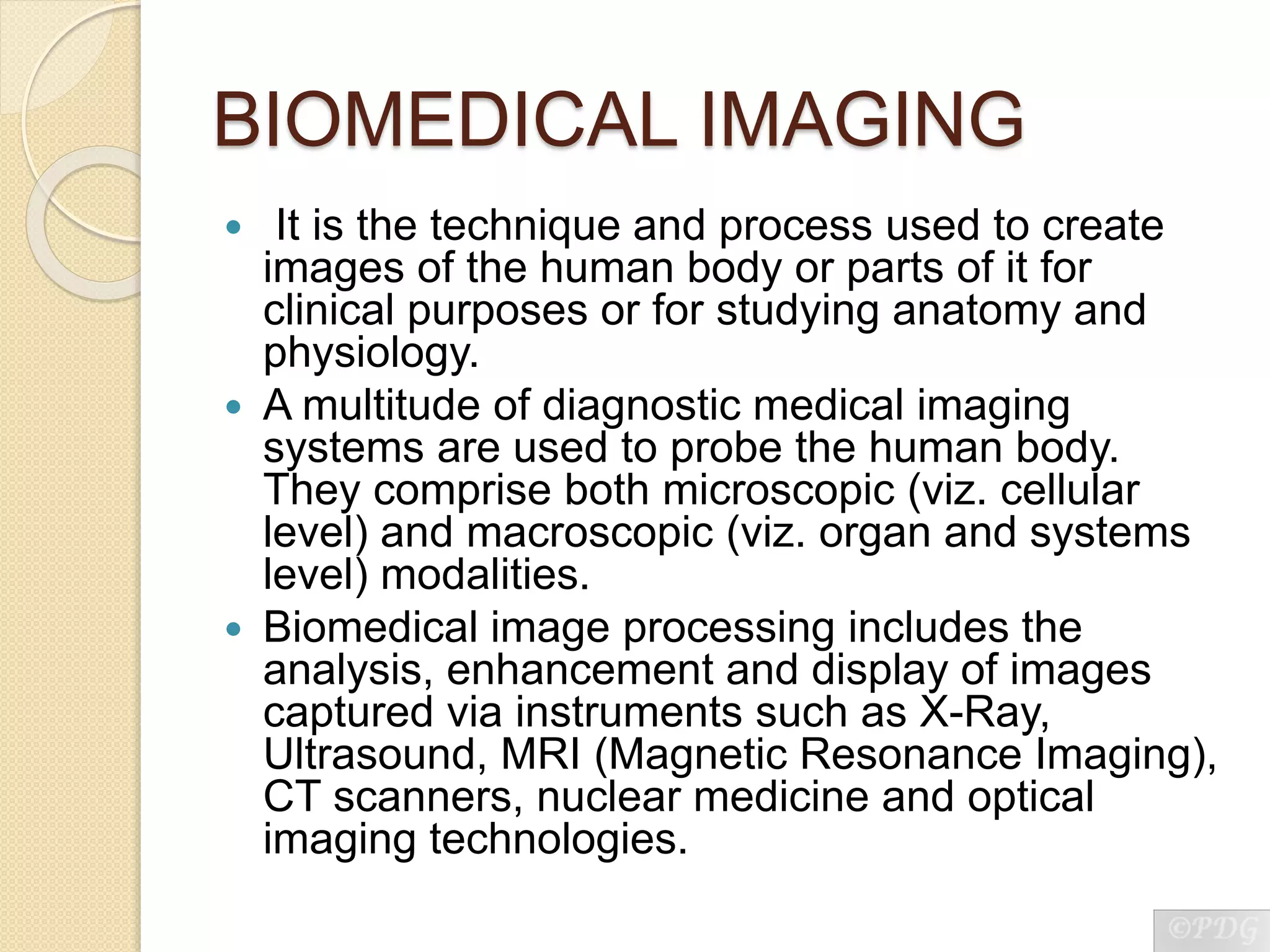 BIOMEDICAL IMAGING
 It is the technique and process used to create
images of the human body or parts of it for
clinical purposes or for studying anatomy and
physiology.
 A multitude of diagnostic medical imaging
systems are used to probe the human body.
They comprise both microscopic (viz. cellular
level) and macroscopic (viz. organ and systems
level) modalities.
 Biomedical image processing includes the
analysis, enhancement and display of images
captured via instruments such as X-Ray,
Ultrasound, MRI (Magnetic Resonance Imaging),
CT scanners, nuclear medicine and optical
imaging technologies.
 