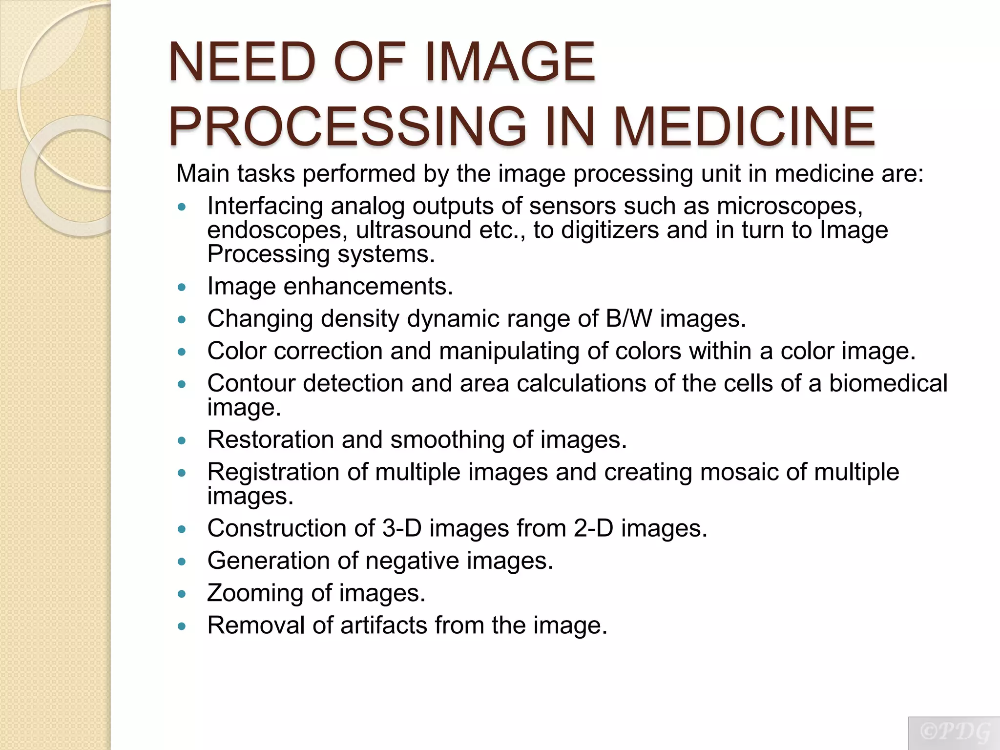 NEED OF IMAGE
PROCESSING IN MEDICINE
Main tasks performed by the image processing unit in medicine are:
 Interfacing analog outputs of sensors such as microscopes,
endoscopes, ultrasound etc., to digitizers and in turn to Image
Processing systems.
 Image enhancements.
 Changing density dynamic range of B/W images.
 Color correction and manipulating of colors within a color image.
 Contour detection and area calculations of the cells of a biomedical
image.
 Restoration and smoothing of images.
 Registration of multiple images and creating mosaic of multiple
images.
 Construction of 3-D images from 2-D images.
 Generation of negative images.
 Zooming of images.
 Removal of artifacts from the image.
 