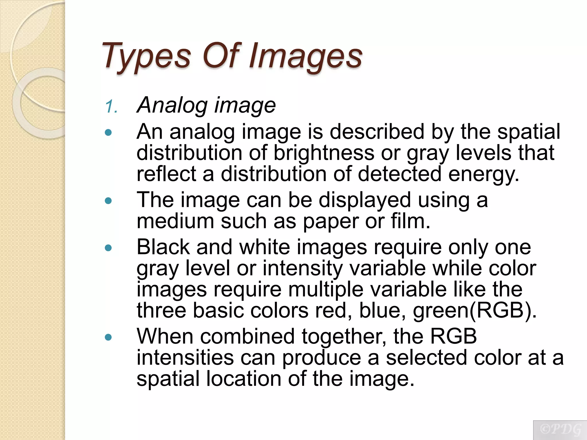 Types Of Images
1. Analog image
 An analog image is described by the spatial
distribution of brightness or gray levels that
reflect a distribution of detected energy.
 The image can be displayed using a
medium such as paper or film.
 Black and white images require only one
gray level or intensity variable while color
images require multiple variable like the
three basic colors red, blue, green(RGB).
 When combined together, the RGB
intensities can produce a selected color at a
spatial location of the image.
 