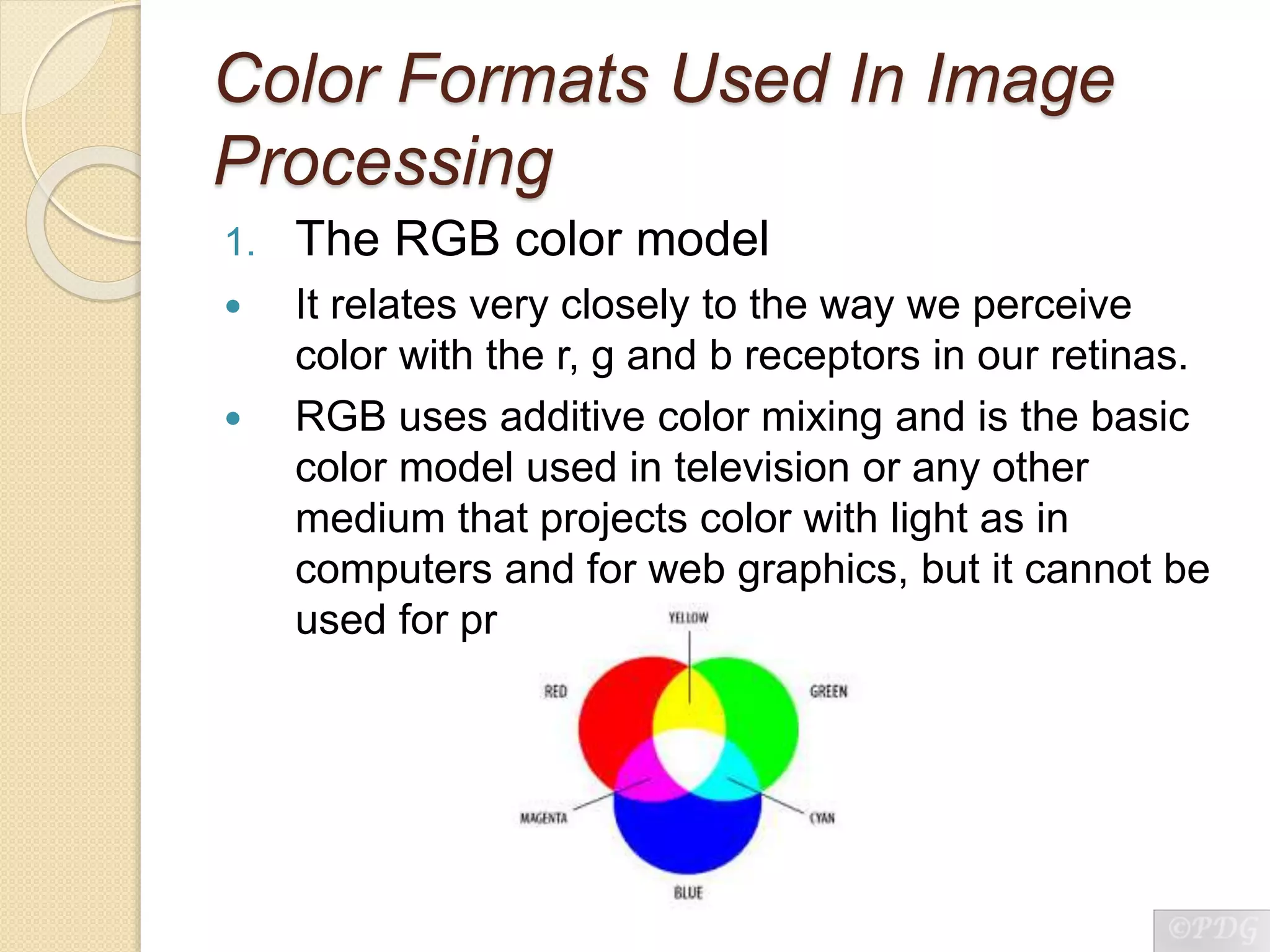Color Formats Used In Image
Processing
1. The RGB color model
 It relates very closely to the way we perceive
color with the r, g and b receptors in our retinas.
 RGB uses additive color mixing and is the basic
color model used in television or any other
medium that projects color with light as in
computers and for web graphics, but it cannot be
used for print production.
 