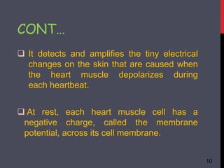  It detects and amplifies the tiny electrical
changes on the skin that are caused when
the heart muscle depolarizes during
each heartbeat.
 At rest, each heart muscle cell has a
negative charge, called the membrane
potential, across its cell membrane.
10
CONT…
 