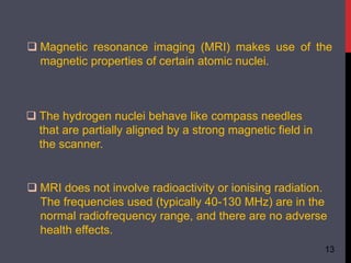  Magnetic resonance imaging (MRI) makes use of the
magnetic properties of certain atomic nuclei.
 The hydrogen nuclei behave like compass needles
that are partially aligned by a strong magnetic field in
the scanner.
 MRI does not involve radioactivity or ionising radiation.
The frequencies used (typically 40-130 MHz) are in the
normal radiofrequency range, and there are no adverse
health effects.
13
 